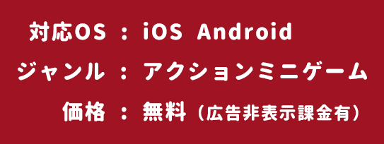 対応OS:iOS  Android　/　ジャンル:アクションミニゲーム　/　価格:無料（広告非表示課金有）